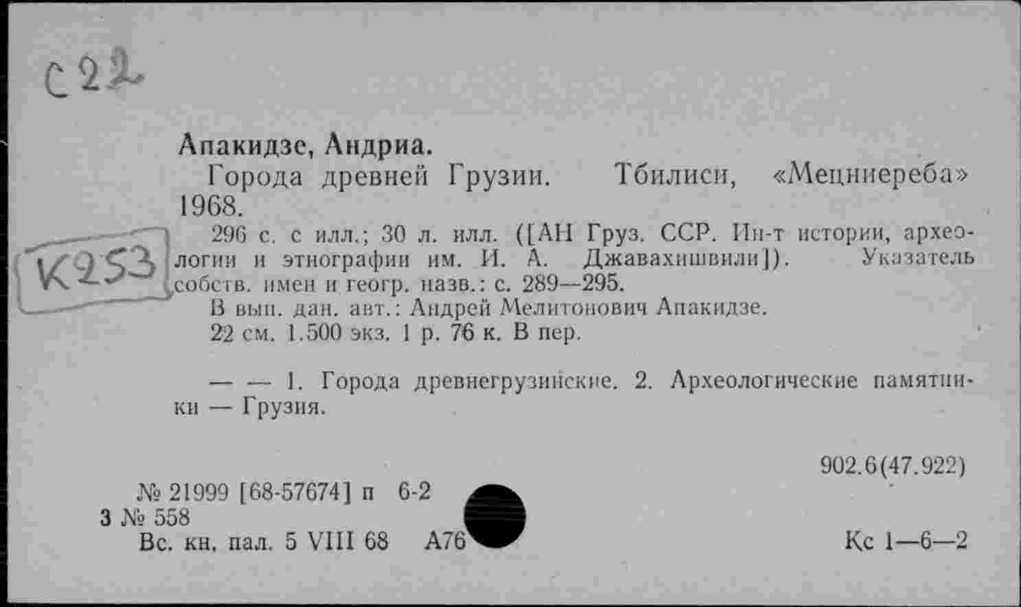 ﻿Апакидзе, Андриа.
Города древней Грузии. Тбилиси, «Мецниереба» 1968.
____ 296 с. с илл.; 30 л. илл. ([АН Груз. ССР. Ин-т истории, архео-
"1г' СА ЛОГИ11 11 этнографии им. И. А. Джавахишвили]). Указатель ■	дсобств. имен и геогр. назв.: с. 289—295.
С-—- В вып. дан. авт.: Андрей Мелитонович Апакидзе.
22 см. 1.500 экз. 1 р. 76 к. В пер.
— — 1. Города древнегрузинские. 2. Археологические памятки-
ки — Грузия.	902.6(47.922)
.Vs 21999 [68-57674] п 6-2 3 Vs 558 Вс. кн, пал. 5 VIII 68 А76^^^	Кс 1—6-2